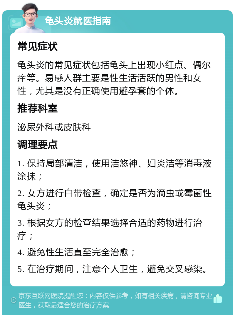 龟头炎就医指南 常见症状 龟头炎的常见症状包括龟头上出现小红点、偶尔痒等。易感人群主要是性生活活跃的男性和女性，尤其是没有正确使用避孕套的个体。 推荐科室 泌尿外科或皮肤科 调理要点 1. 保持局部清洁，使用洁悠神、妇炎洁等消毒液涂抹； 2. 女方进行白带检查，确定是否为滴虫或霉菌性龟头炎； 3. 根据女方的检查结果选择合适的药物进行治疗； 4. 避免性生活直至完全治愈； 5. 在治疗期间，注意个人卫生，避免交叉感染。