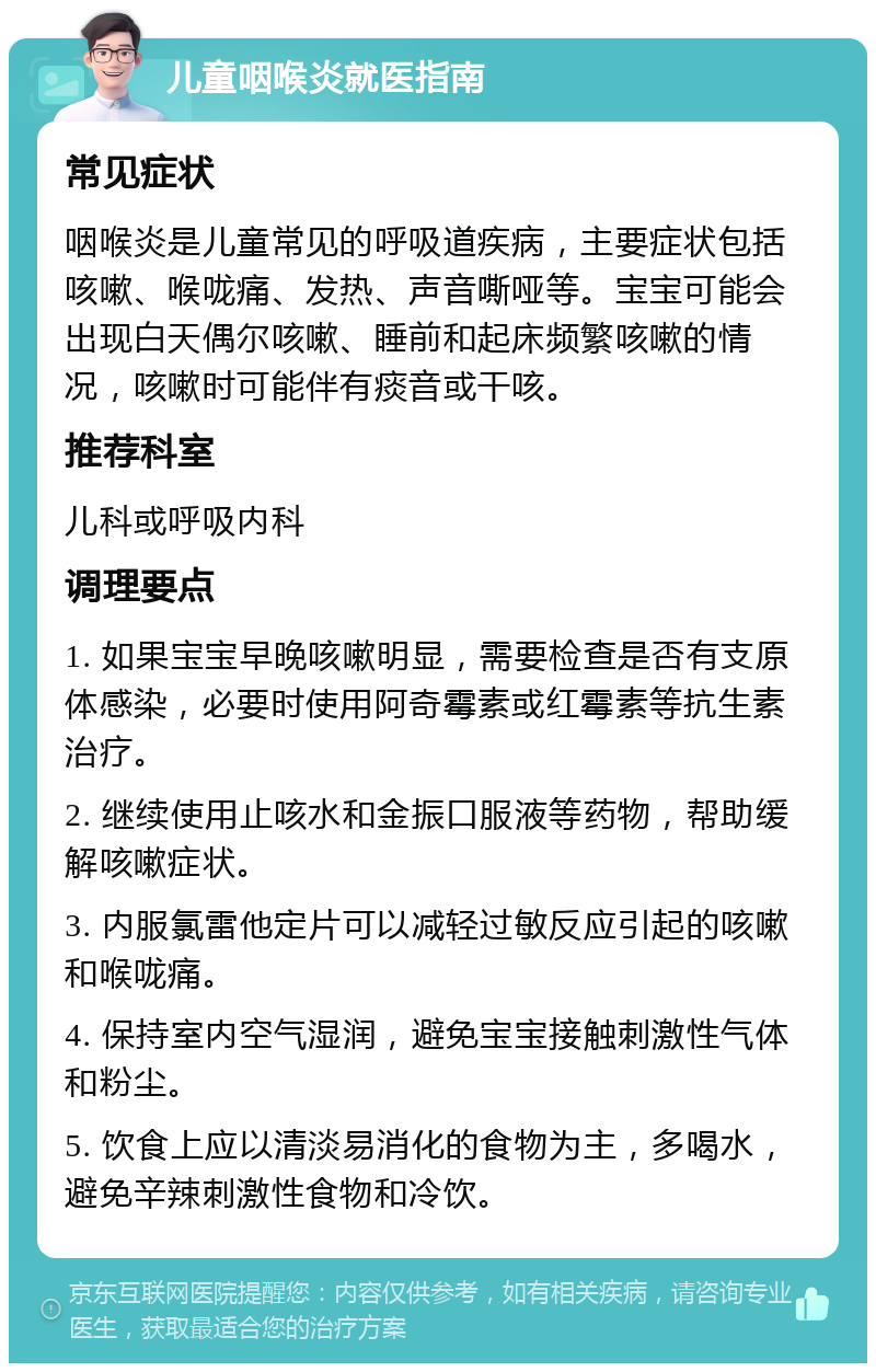 儿童咽喉炎就医指南 常见症状 咽喉炎是儿童常见的呼吸道疾病，主要症状包括咳嗽、喉咙痛、发热、声音嘶哑等。宝宝可能会出现白天偶尔咳嗽、睡前和起床频繁咳嗽的情况，咳嗽时可能伴有痰音或干咳。 推荐科室 儿科或呼吸内科 调理要点 1. 如果宝宝早晚咳嗽明显，需要检查是否有支原体感染，必要时使用阿奇霉素或红霉素等抗生素治疗。 2. 继续使用止咳水和金振口服液等药物，帮助缓解咳嗽症状。 3. 内服氯雷他定片可以减轻过敏反应引起的咳嗽和喉咙痛。 4. 保持室内空气湿润，避免宝宝接触刺激性气体和粉尘。 5. 饮食上应以清淡易消化的食物为主，多喝水，避免辛辣刺激性食物和冷饮。