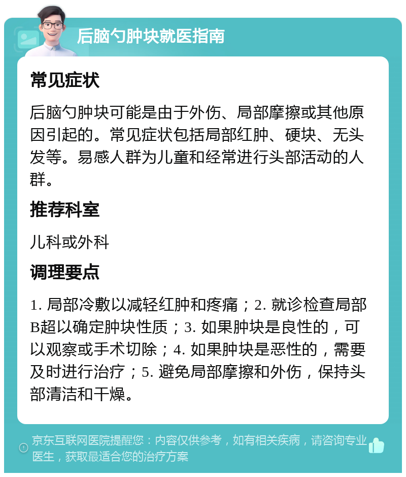 后脑勺肿块就医指南 常见症状 后脑勺肿块可能是由于外伤、局部摩擦或其他原因引起的。常见症状包括局部红肿、硬块、无头发等。易感人群为儿童和经常进行头部活动的人群。 推荐科室 儿科或外科 调理要点 1. 局部冷敷以减轻红肿和疼痛；2. 就诊检查局部B超以确定肿块性质；3. 如果肿块是良性的，可以观察或手术切除；4. 如果肿块是恶性的，需要及时进行治疗；5. 避免局部摩擦和外伤，保持头部清洁和干燥。