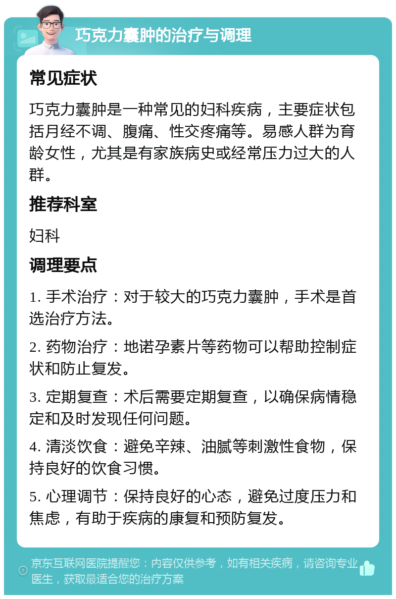 巧克力囊肿的治疗与调理 常见症状 巧克力囊肿是一种常见的妇科疾病，主要症状包括月经不调、腹痛、性交疼痛等。易感人群为育龄女性，尤其是有家族病史或经常压力过大的人群。 推荐科室 妇科 调理要点 1. 手术治疗：对于较大的巧克力囊肿，手术是首选治疗方法。 2. 药物治疗：地诺孕素片等药物可以帮助控制症状和防止复发。 3. 定期复查：术后需要定期复查，以确保病情稳定和及时发现任何问题。 4. 清淡饮食：避免辛辣、油腻等刺激性食物，保持良好的饮食习惯。 5. 心理调节：保持良好的心态，避免过度压力和焦虑，有助于疾病的康复和预防复发。