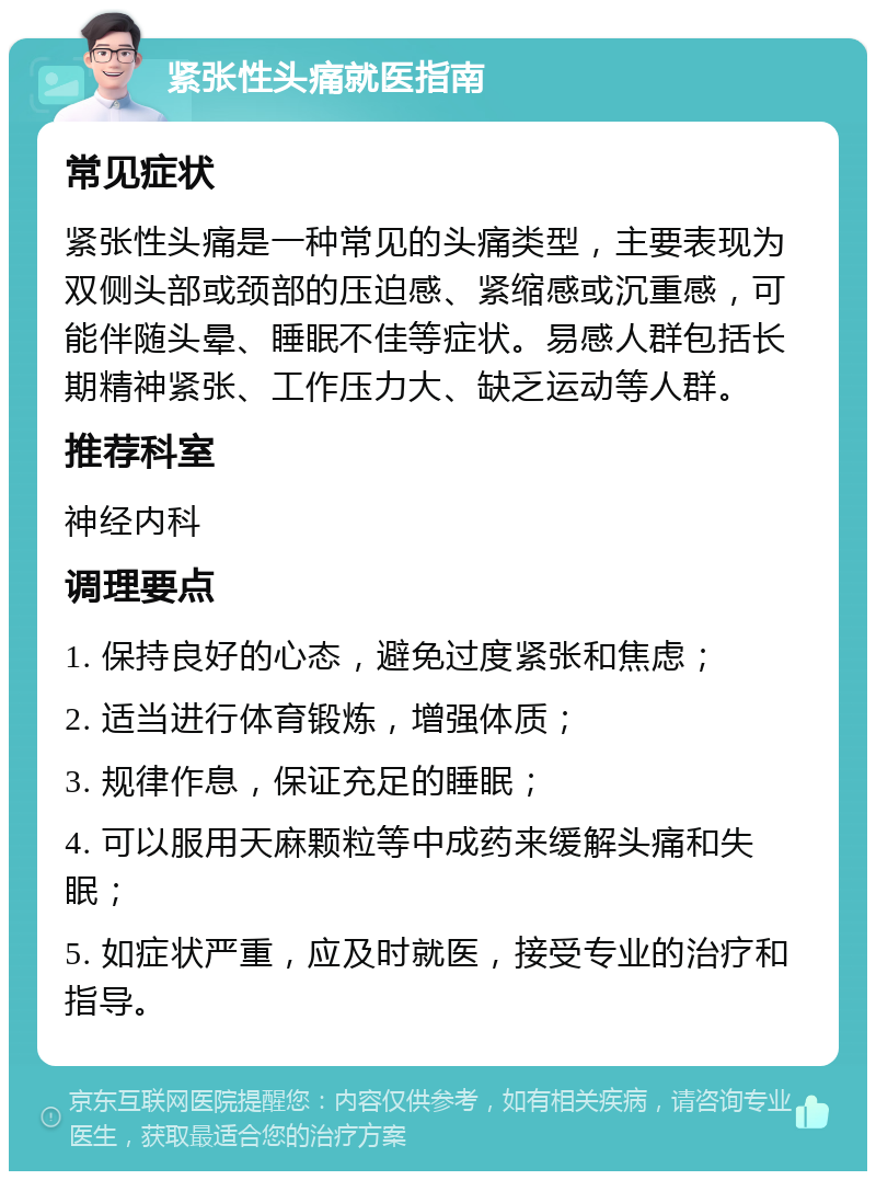 紧张性头痛就医指南 常见症状 紧张性头痛是一种常见的头痛类型，主要表现为双侧头部或颈部的压迫感、紧缩感或沉重感，可能伴随头晕、睡眠不佳等症状。易感人群包括长期精神紧张、工作压力大、缺乏运动等人群。 推荐科室 神经内科 调理要点 1. 保持良好的心态，避免过度紧张和焦虑； 2. 适当进行体育锻炼，增强体质； 3. 规律作息，保证充足的睡眠； 4. 可以服用天麻颗粒等中成药来缓解头痛和失眠； 5. 如症状严重，应及时就医，接受专业的治疗和指导。