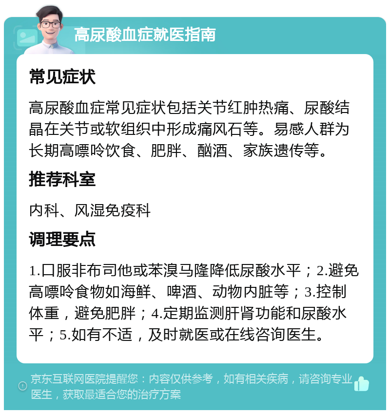 高尿酸血症就医指南 常见症状 高尿酸血症常见症状包括关节红肿热痛、尿酸结晶在关节或软组织中形成痛风石等。易感人群为长期高嘌呤饮食、肥胖、酗酒、家族遗传等。 推荐科室 内科、风湿免疫科 调理要点 1.口服非布司他或苯溴马隆降低尿酸水平；2.避免高嘌呤食物如海鲜、啤酒、动物内脏等；3.控制体重，避免肥胖；4.定期监测肝肾功能和尿酸水平；5.如有不适，及时就医或在线咨询医生。