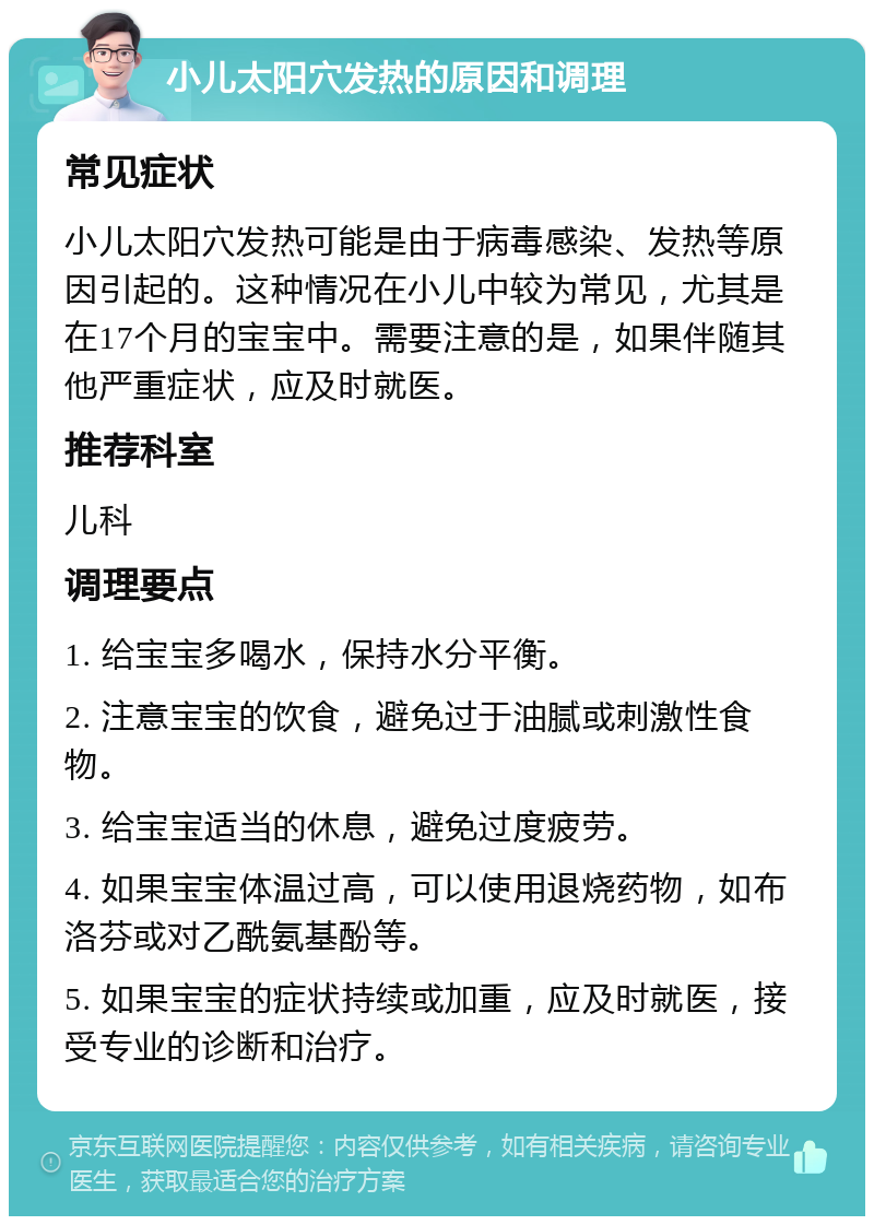 小儿太阳穴发热的原因和调理 常见症状 小儿太阳穴发热可能是由于病毒感染、发热等原因引起的。这种情况在小儿中较为常见，尤其是在17个月的宝宝中。需要注意的是，如果伴随其他严重症状，应及时就医。 推荐科室 儿科 调理要点 1. 给宝宝多喝水，保持水分平衡。 2. 注意宝宝的饮食，避免过于油腻或刺激性食物。 3. 给宝宝适当的休息，避免过度疲劳。 4. 如果宝宝体温过高，可以使用退烧药物，如布洛芬或对乙酰氨基酚等。 5. 如果宝宝的症状持续或加重，应及时就医，接受专业的诊断和治疗。