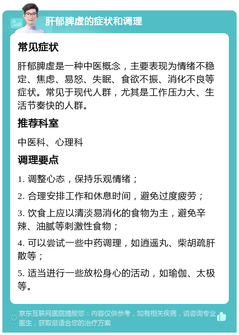 肝郁脾虚的症状和调理 常见症状 肝郁脾虚是一种中医概念，主要表现为情绪不稳定、焦虑、易怒、失眠、食欲不振、消化不良等症状。常见于现代人群，尤其是工作压力大、生活节奏快的人群。 推荐科室 中医科、心理科 调理要点 1. 调整心态，保持乐观情绪； 2. 合理安排工作和休息时间，避免过度疲劳； 3. 饮食上应以清淡易消化的食物为主，避免辛辣、油腻等刺激性食物； 4. 可以尝试一些中药调理，如逍遥丸、柴胡疏肝散等； 5. 适当进行一些放松身心的活动，如瑜伽、太极等。