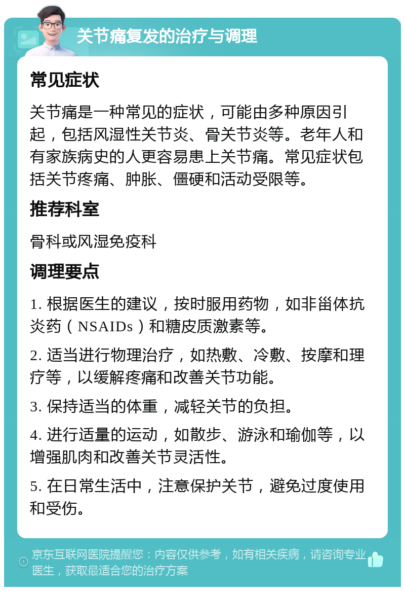 关节痛复发的治疗与调理 常见症状 关节痛是一种常见的症状，可能由多种原因引起，包括风湿性关节炎、骨关节炎等。老年人和有家族病史的人更容易患上关节痛。常见症状包括关节疼痛、肿胀、僵硬和活动受限等。 推荐科室 骨科或风湿免疫科 调理要点 1. 根据医生的建议，按时服用药物，如非甾体抗炎药（NSAIDs）和糖皮质激素等。 2. 适当进行物理治疗，如热敷、冷敷、按摩和理疗等，以缓解疼痛和改善关节功能。 3. 保持适当的体重，减轻关节的负担。 4. 进行适量的运动，如散步、游泳和瑜伽等，以增强肌肉和改善关节灵活性。 5. 在日常生活中，注意保护关节，避免过度使用和受伤。