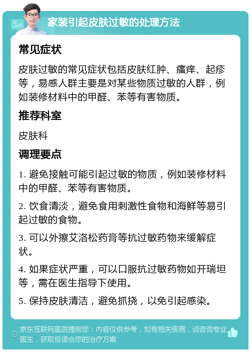 家装引起皮肤过敏的处理方法 常见症状 皮肤过敏的常见症状包括皮肤红肿、瘙痒、起疹等，易感人群主要是对某些物质过敏的人群，例如装修材料中的甲醛、苯等有害物质。 推荐科室 皮肤科 调理要点 1. 避免接触可能引起过敏的物质，例如装修材料中的甲醛、苯等有害物质。 2. 饮食清淡，避免食用刺激性食物和海鲜等易引起过敏的食物。 3. 可以外擦艾洛松药膏等抗过敏药物来缓解症状。 4. 如果症状严重，可以口服抗过敏药物如开瑞坦等，需在医生指导下使用。 5. 保持皮肤清洁，避免抓挠，以免引起感染。