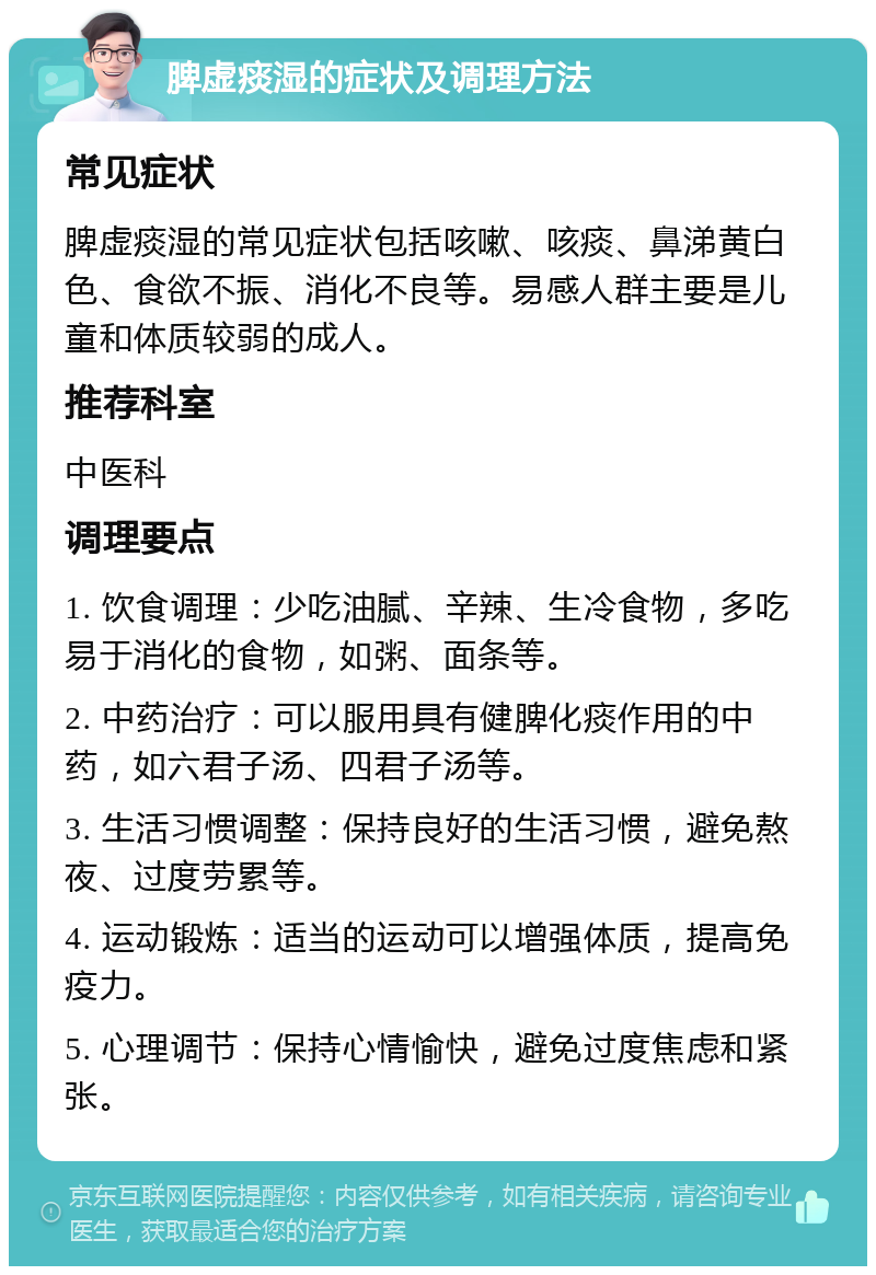 脾虚痰湿的症状及调理方法 常见症状 脾虚痰湿的常见症状包括咳嗽、咳痰、鼻涕黄白色、食欲不振、消化不良等。易感人群主要是儿童和体质较弱的成人。 推荐科室 中医科 调理要点 1. 饮食调理：少吃油腻、辛辣、生冷食物，多吃易于消化的食物，如粥、面条等。 2. 中药治疗：可以服用具有健脾化痰作用的中药，如六君子汤、四君子汤等。 3. 生活习惯调整：保持良好的生活习惯，避免熬夜、过度劳累等。 4. 运动锻炼：适当的运动可以增强体质，提高免疫力。 5. 心理调节：保持心情愉快，避免过度焦虑和紧张。