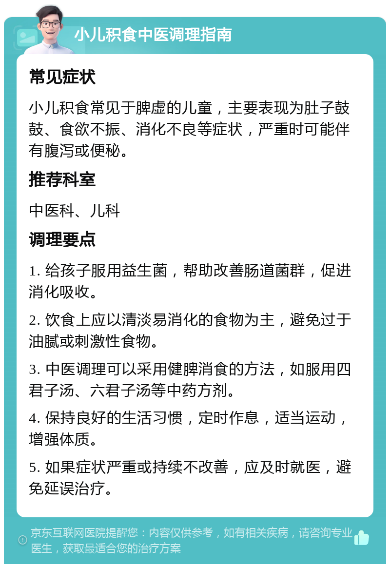 小儿积食中医调理指南 常见症状 小儿积食常见于脾虚的儿童，主要表现为肚子鼓鼓、食欲不振、消化不良等症状，严重时可能伴有腹泻或便秘。 推荐科室 中医科、儿科 调理要点 1. 给孩子服用益生菌，帮助改善肠道菌群，促进消化吸收。 2. 饮食上应以清淡易消化的食物为主，避免过于油腻或刺激性食物。 3. 中医调理可以采用健脾消食的方法，如服用四君子汤、六君子汤等中药方剂。 4. 保持良好的生活习惯，定时作息，适当运动，增强体质。 5. 如果症状严重或持续不改善，应及时就医，避免延误治疗。