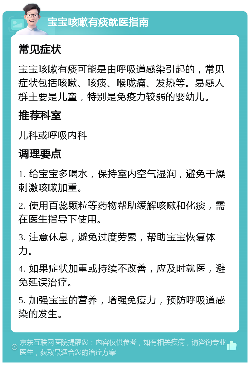 宝宝咳嗽有痰就医指南 常见症状 宝宝咳嗽有痰可能是由呼吸道感染引起的，常见症状包括咳嗽、咳痰、喉咙痛、发热等。易感人群主要是儿童，特别是免疫力较弱的婴幼儿。 推荐科室 儿科或呼吸内科 调理要点 1. 给宝宝多喝水，保持室内空气湿润，避免干燥刺激咳嗽加重。 2. 使用百蕊颗粒等药物帮助缓解咳嗽和化痰，需在医生指导下使用。 3. 注意休息，避免过度劳累，帮助宝宝恢复体力。 4. 如果症状加重或持续不改善，应及时就医，避免延误治疗。 5. 加强宝宝的营养，增强免疫力，预防呼吸道感染的发生。