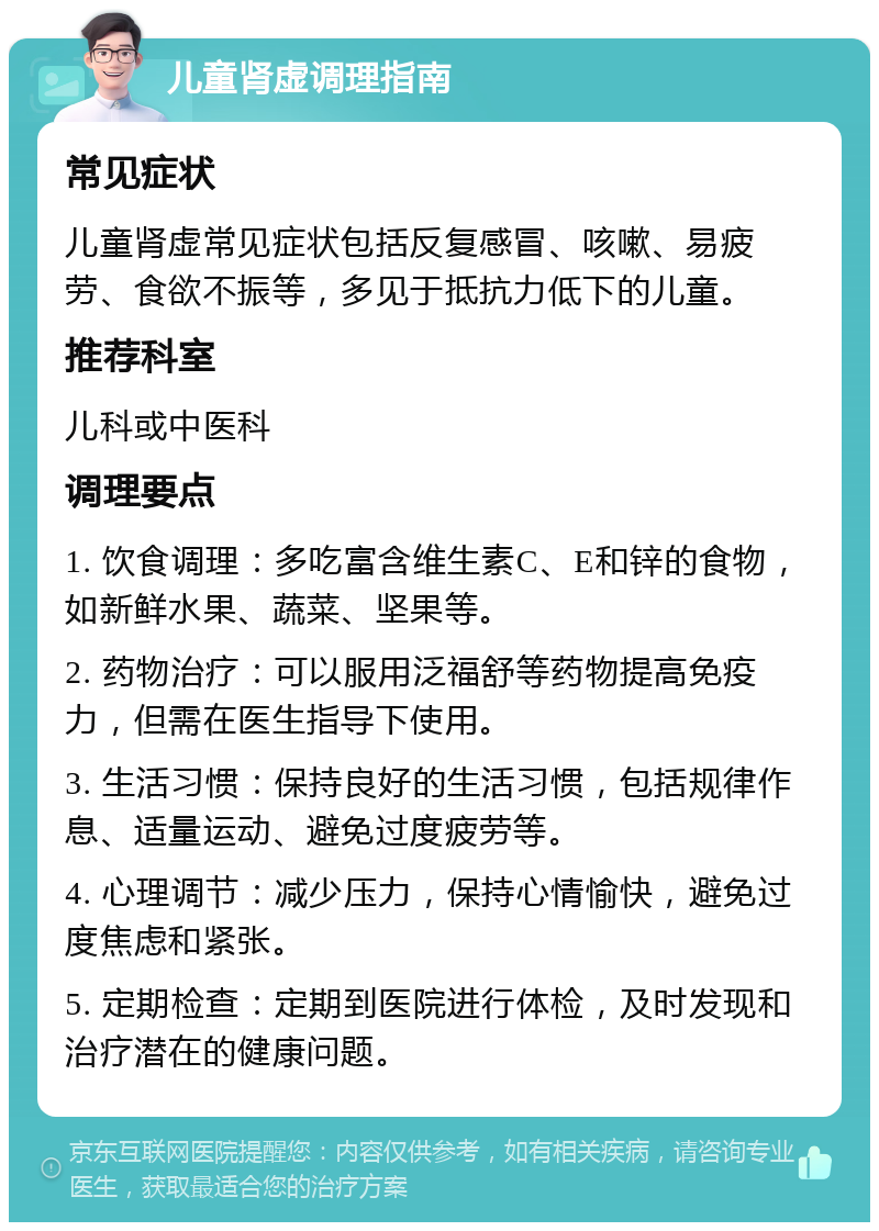 儿童肾虚调理指南 常见症状 儿童肾虚常见症状包括反复感冒、咳嗽、易疲劳、食欲不振等，多见于抵抗力低下的儿童。 推荐科室 儿科或中医科 调理要点 1. 饮食调理：多吃富含维生素C、E和锌的食物，如新鲜水果、蔬菜、坚果等。 2. 药物治疗：可以服用泛福舒等药物提高免疫力，但需在医生指导下使用。 3. 生活习惯：保持良好的生活习惯，包括规律作息、适量运动、避免过度疲劳等。 4. 心理调节：减少压力，保持心情愉快，避免过度焦虑和紧张。 5. 定期检查：定期到医院进行体检，及时发现和治疗潜在的健康问题。