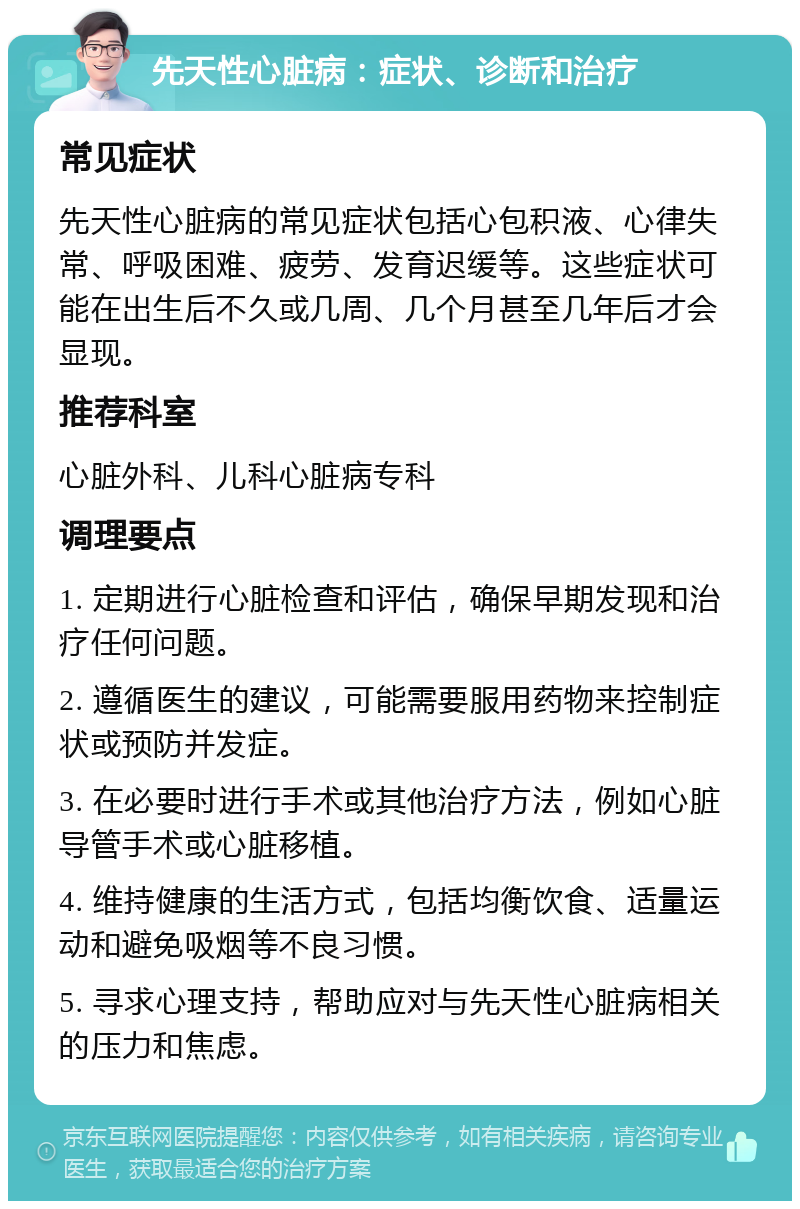 先天性心脏病：症状、诊断和治疗 常见症状 先天性心脏病的常见症状包括心包积液、心律失常、呼吸困难、疲劳、发育迟缓等。这些症状可能在出生后不久或几周、几个月甚至几年后才会显现。 推荐科室 心脏外科、儿科心脏病专科 调理要点 1. 定期进行心脏检查和评估，确保早期发现和治疗任何问题。 2. 遵循医生的建议，可能需要服用药物来控制症状或预防并发症。 3. 在必要时进行手术或其他治疗方法，例如心脏导管手术或心脏移植。 4. 维持健康的生活方式，包括均衡饮食、适量运动和避免吸烟等不良习惯。 5. 寻求心理支持，帮助应对与先天性心脏病相关的压力和焦虑。