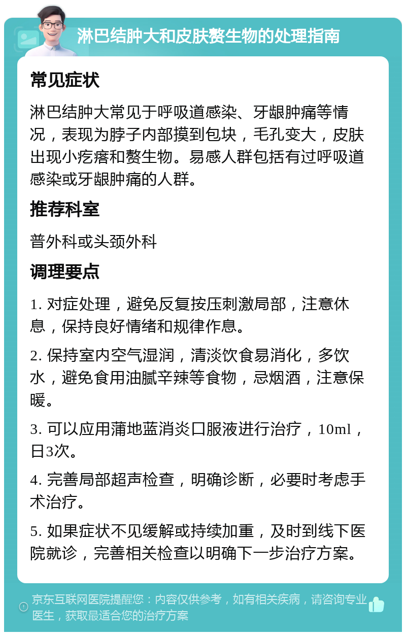 淋巴结肿大和皮肤赘生物的处理指南 常见症状 淋巴结肿大常见于呼吸道感染、牙龈肿痛等情况，表现为脖子内部摸到包块，毛孔变大，皮肤出现小疙瘩和赘生物。易感人群包括有过呼吸道感染或牙龈肿痛的人群。 推荐科室 普外科或头颈外科 调理要点 1. 对症处理，避免反复按压刺激局部，注意休息，保持良好情绪和规律作息。 2. 保持室内空气湿润，清淡饮食易消化，多饮水，避免食用油腻辛辣等食物，忌烟酒，注意保暖。 3. 可以应用蒲地蓝消炎口服液进行治疗，10ml，日3次。 4. 完善局部超声检查，明确诊断，必要时考虑手术治疗。 5. 如果症状不见缓解或持续加重，及时到线下医院就诊，完善相关检查以明确下一步治疗方案。