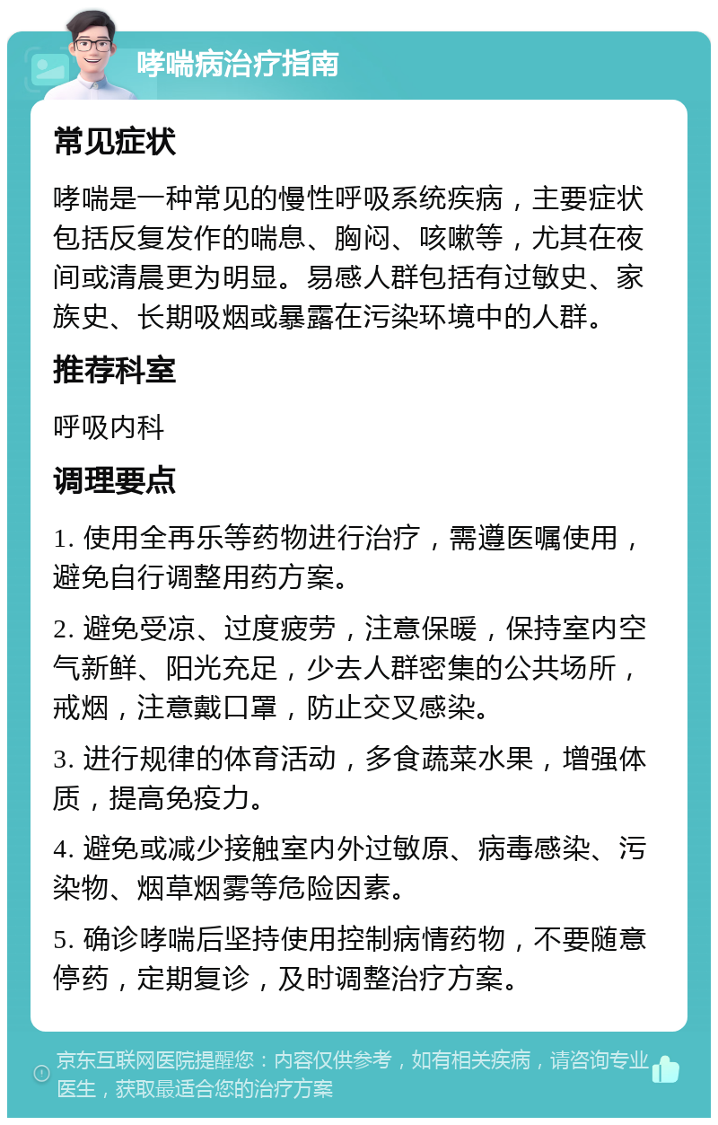 哮喘病治疗指南 常见症状 哮喘是一种常见的慢性呼吸系统疾病，主要症状包括反复发作的喘息、胸闷、咳嗽等，尤其在夜间或清晨更为明显。易感人群包括有过敏史、家族史、长期吸烟或暴露在污染环境中的人群。 推荐科室 呼吸内科 调理要点 1. 使用全再乐等药物进行治疗，需遵医嘱使用，避免自行调整用药方案。 2. 避免受凉、过度疲劳，注意保暖，保持室内空气新鲜、阳光充足，少去人群密集的公共场所，戒烟，注意戴口罩，防止交叉感染。 3. 进行规律的体育活动，多食蔬菜水果，增强体质，提高免疫力。 4. 避免或减少接触室内外过敏原、病毒感染、污染物、烟草烟雾等危险因素。 5. 确诊哮喘后坚持使用控制病情药物，不要随意停药，定期复诊，及时调整治疗方案。