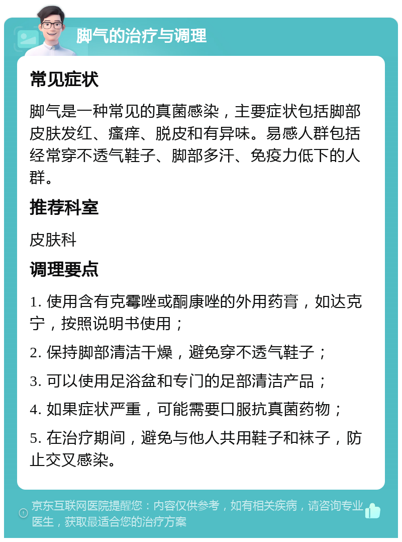 脚气的治疗与调理 常见症状 脚气是一种常见的真菌感染，主要症状包括脚部皮肤发红、瘙痒、脱皮和有异味。易感人群包括经常穿不透气鞋子、脚部多汗、免疫力低下的人群。 推荐科室 皮肤科 调理要点 1. 使用含有克霉唑或酮康唑的外用药膏，如达克宁，按照说明书使用； 2. 保持脚部清洁干燥，避免穿不透气鞋子； 3. 可以使用足浴盆和专门的足部清洁产品； 4. 如果症状严重，可能需要口服抗真菌药物； 5. 在治疗期间，避免与他人共用鞋子和袜子，防止交叉感染。