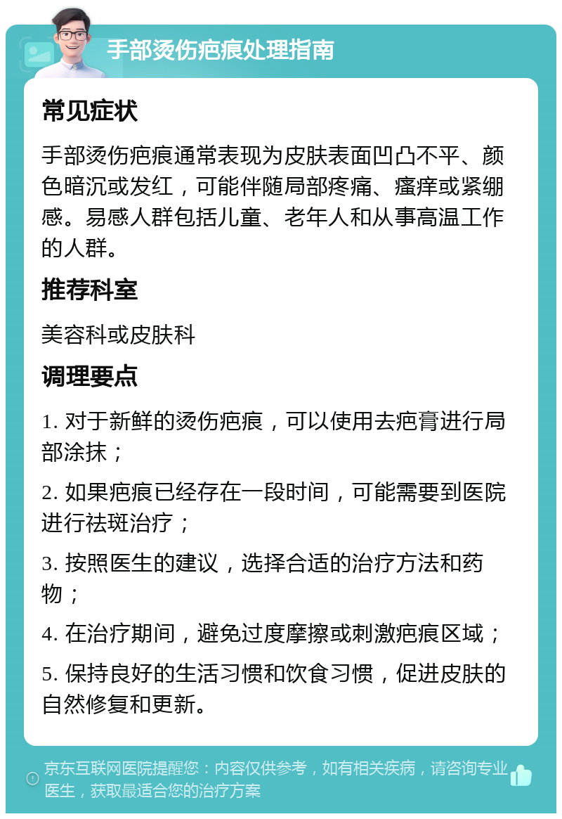 手部烫伤疤痕处理指南 常见症状 手部烫伤疤痕通常表现为皮肤表面凹凸不平、颜色暗沉或发红，可能伴随局部疼痛、瘙痒或紧绷感。易感人群包括儿童、老年人和从事高温工作的人群。 推荐科室 美容科或皮肤科 调理要点 1. 对于新鲜的烫伤疤痕，可以使用去疤膏进行局部涂抹； 2. 如果疤痕已经存在一段时间，可能需要到医院进行祛斑治疗； 3. 按照医生的建议，选择合适的治疗方法和药物； 4. 在治疗期间，避免过度摩擦或刺激疤痕区域； 5. 保持良好的生活习惯和饮食习惯，促进皮肤的自然修复和更新。