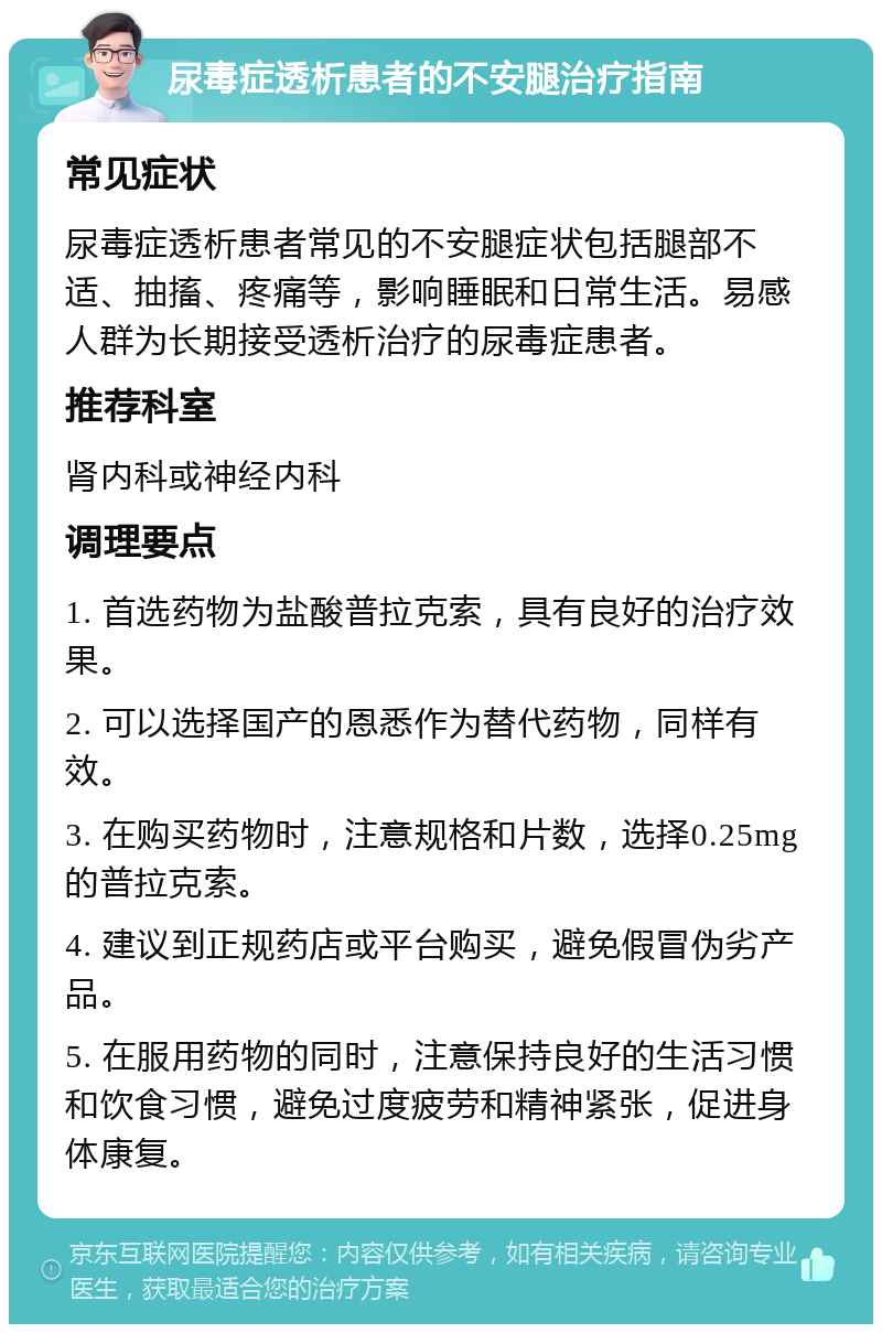 尿毒症透析患者的不安腿治疗指南 常见症状 尿毒症透析患者常见的不安腿症状包括腿部不适、抽搐、疼痛等，影响睡眠和日常生活。易感人群为长期接受透析治疗的尿毒症患者。 推荐科室 肾内科或神经内科 调理要点 1. 首选药物为盐酸普拉克索，具有良好的治疗效果。 2. 可以选择国产的恩悉作为替代药物，同样有效。 3. 在购买药物时，注意规格和片数，选择0.25mg的普拉克索。 4. 建议到正规药店或平台购买，避免假冒伪劣产品。 5. 在服用药物的同时，注意保持良好的生活习惯和饮食习惯，避免过度疲劳和精神紧张，促进身体康复。