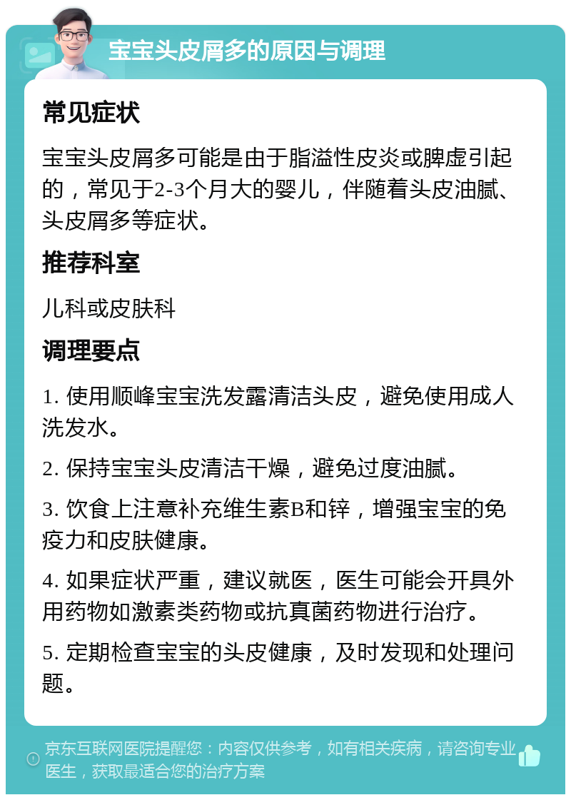 宝宝头皮屑多的原因与调理 常见症状 宝宝头皮屑多可能是由于脂溢性皮炎或脾虚引起的，常见于2-3个月大的婴儿，伴随着头皮油腻、头皮屑多等症状。 推荐科室 儿科或皮肤科 调理要点 1. 使用顺峰宝宝洗发露清洁头皮，避免使用成人洗发水。 2. 保持宝宝头皮清洁干燥，避免过度油腻。 3. 饮食上注意补充维生素B和锌，增强宝宝的免疫力和皮肤健康。 4. 如果症状严重，建议就医，医生可能会开具外用药物如激素类药物或抗真菌药物进行治疗。 5. 定期检查宝宝的头皮健康，及时发现和处理问题。