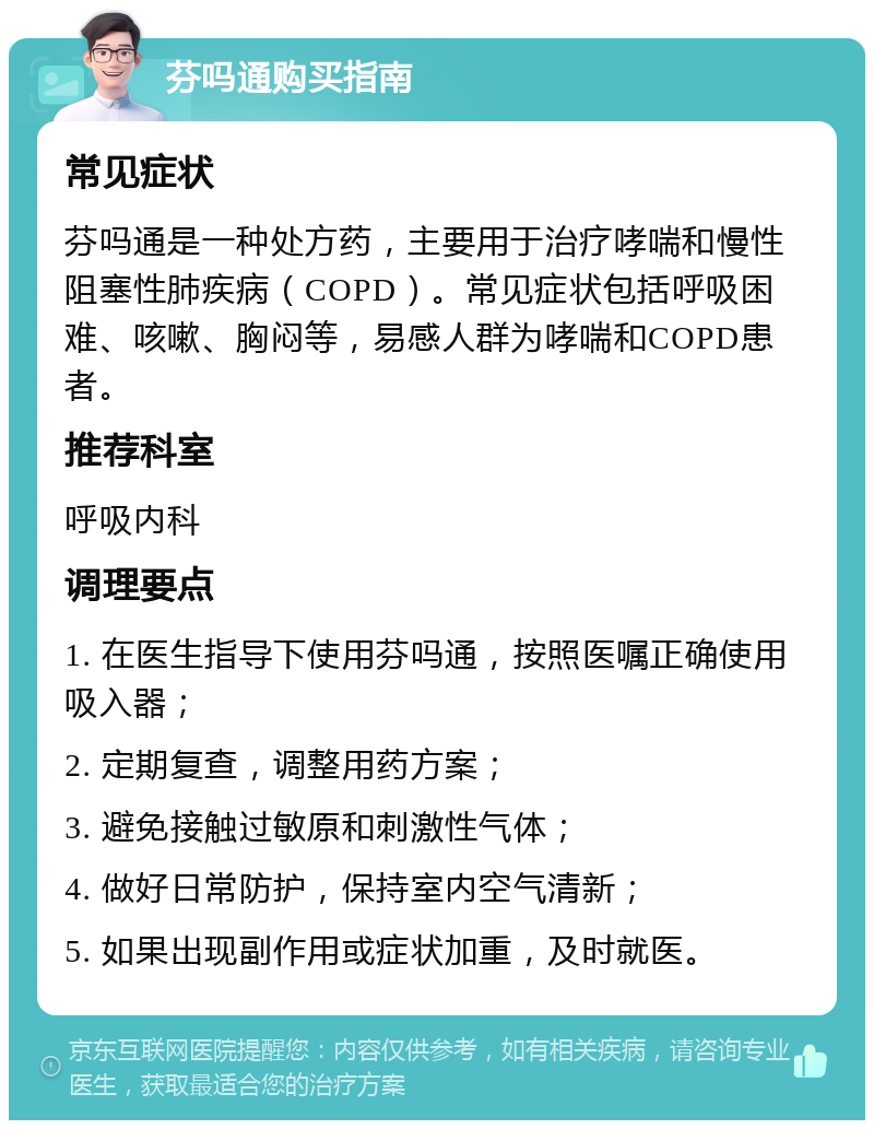 芬吗通购买指南 常见症状 芬吗通是一种处方药，主要用于治疗哮喘和慢性阻塞性肺疾病（COPD）。常见症状包括呼吸困难、咳嗽、胸闷等，易感人群为哮喘和COPD患者。 推荐科室 呼吸内科 调理要点 1. 在医生指导下使用芬吗通，按照医嘱正确使用吸入器； 2. 定期复查，调整用药方案； 3. 避免接触过敏原和刺激性气体； 4. 做好日常防护，保持室内空气清新； 5. 如果出现副作用或症状加重，及时就医。