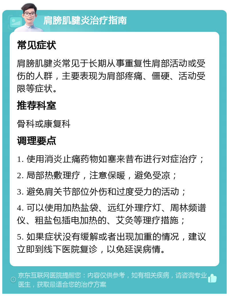 肩膀肌腱炎治疗指南 常见症状 肩膀肌腱炎常见于长期从事重复性肩部活动或受伤的人群，主要表现为肩部疼痛、僵硬、活动受限等症状。 推荐科室 骨科或康复科 调理要点 1. 使用消炎止痛药物如塞来昔布进行对症治疗； 2. 局部热敷理疗，注意保暖，避免受凉； 3. 避免肩关节部位外伤和过度受力的活动； 4. 可以使用加热盐袋、远红外理疗灯、周林频谱仪、粗盐包插电加热的、艾灸等理疗措施； 5. 如果症状没有缓解或者出现加重的情况，建议立即到线下医院复诊，以免延误病情。