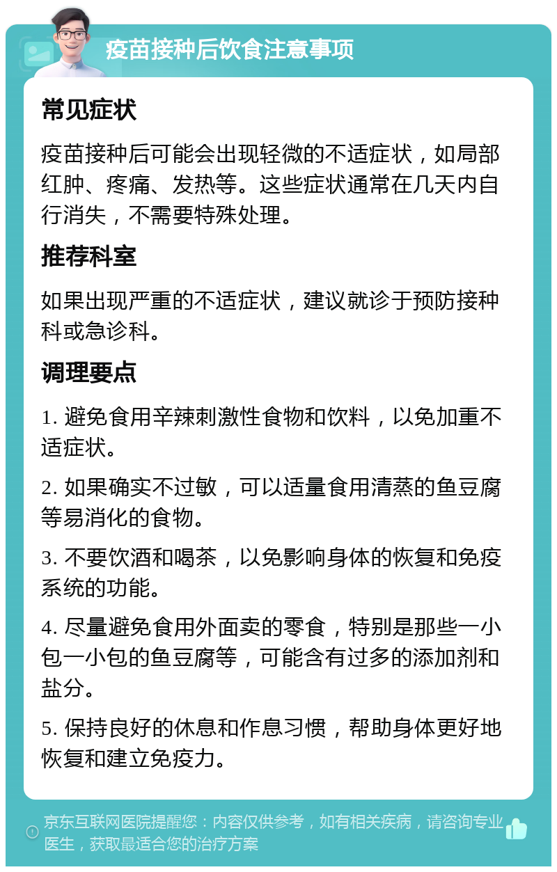 疫苗接种后饮食注意事项 常见症状 疫苗接种后可能会出现轻微的不适症状，如局部红肿、疼痛、发热等。这些症状通常在几天内自行消失，不需要特殊处理。 推荐科室 如果出现严重的不适症状，建议就诊于预防接种科或急诊科。 调理要点 1. 避免食用辛辣刺激性食物和饮料，以免加重不适症状。 2. 如果确实不过敏，可以适量食用清蒸的鱼豆腐等易消化的食物。 3. 不要饮酒和喝茶，以免影响身体的恢复和免疫系统的功能。 4. 尽量避免食用外面卖的零食，特别是那些一小包一小包的鱼豆腐等，可能含有过多的添加剂和盐分。 5. 保持良好的休息和作息习惯，帮助身体更好地恢复和建立免疫力。