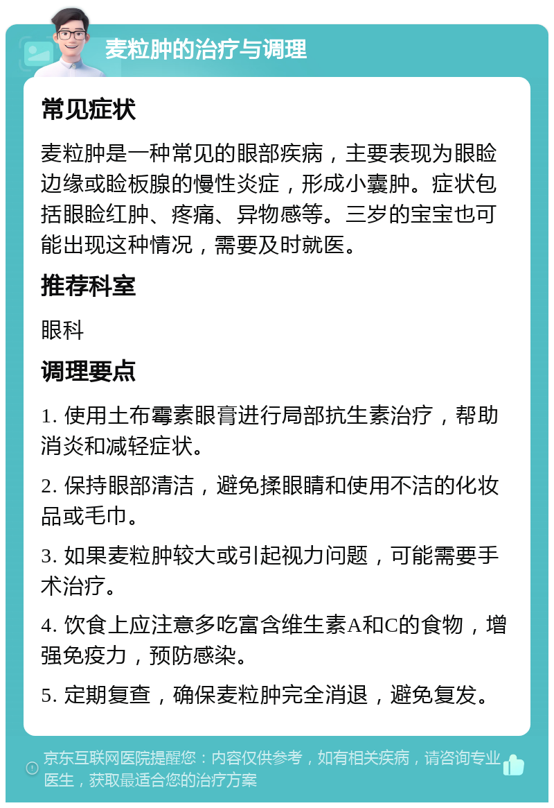 麦粒肿的治疗与调理 常见症状 麦粒肿是一种常见的眼部疾病，主要表现为眼睑边缘或睑板腺的慢性炎症，形成小囊肿。症状包括眼睑红肿、疼痛、异物感等。三岁的宝宝也可能出现这种情况，需要及时就医。 推荐科室 眼科 调理要点 1. 使用土布霉素眼膏进行局部抗生素治疗，帮助消炎和减轻症状。 2. 保持眼部清洁，避免揉眼睛和使用不洁的化妆品或毛巾。 3. 如果麦粒肿较大或引起视力问题，可能需要手术治疗。 4. 饮食上应注意多吃富含维生素A和C的食物，增强免疫力，预防感染。 5. 定期复查，确保麦粒肿完全消退，避免复发。