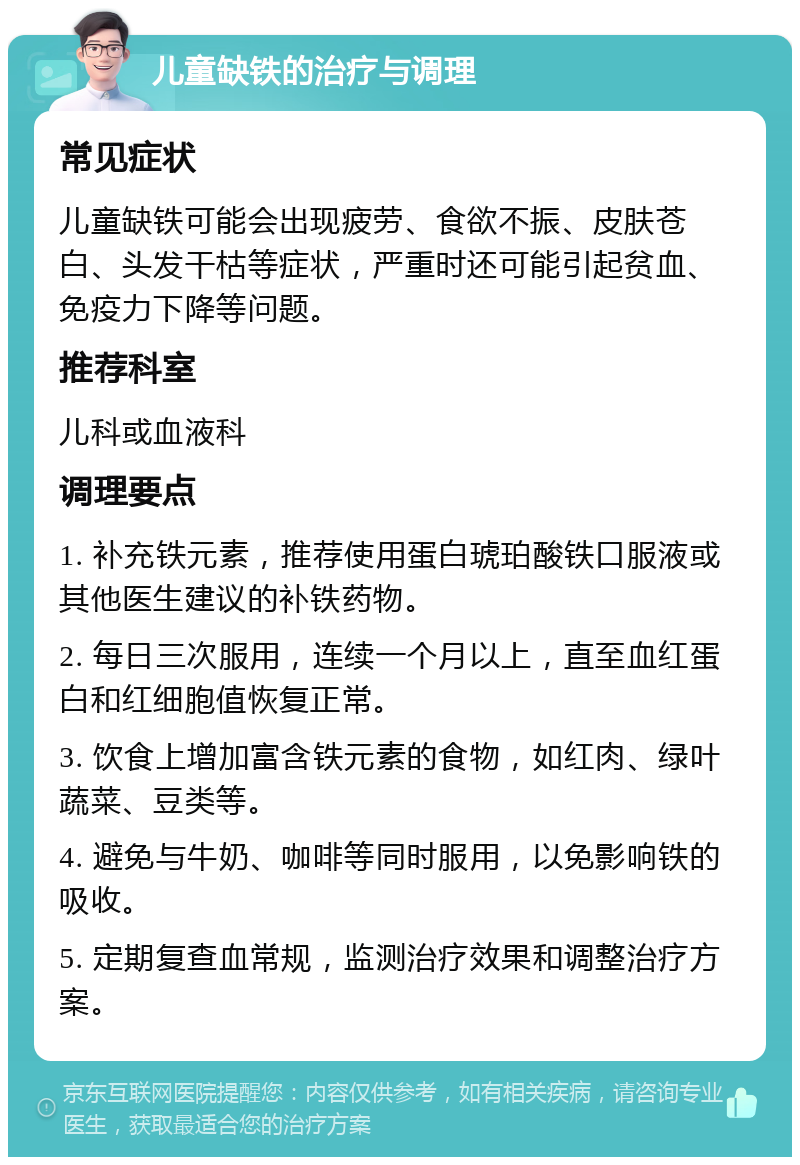 儿童缺铁的治疗与调理 常见症状 儿童缺铁可能会出现疲劳、食欲不振、皮肤苍白、头发干枯等症状，严重时还可能引起贫血、免疫力下降等问题。 推荐科室 儿科或血液科 调理要点 1. 补充铁元素，推荐使用蛋白琥珀酸铁口服液或其他医生建议的补铁药物。 2. 每日三次服用，连续一个月以上，直至血红蛋白和红细胞值恢复正常。 3. 饮食上增加富含铁元素的食物，如红肉、绿叶蔬菜、豆类等。 4. 避免与牛奶、咖啡等同时服用，以免影响铁的吸收。 5. 定期复查血常规，监测治疗效果和调整治疗方案。