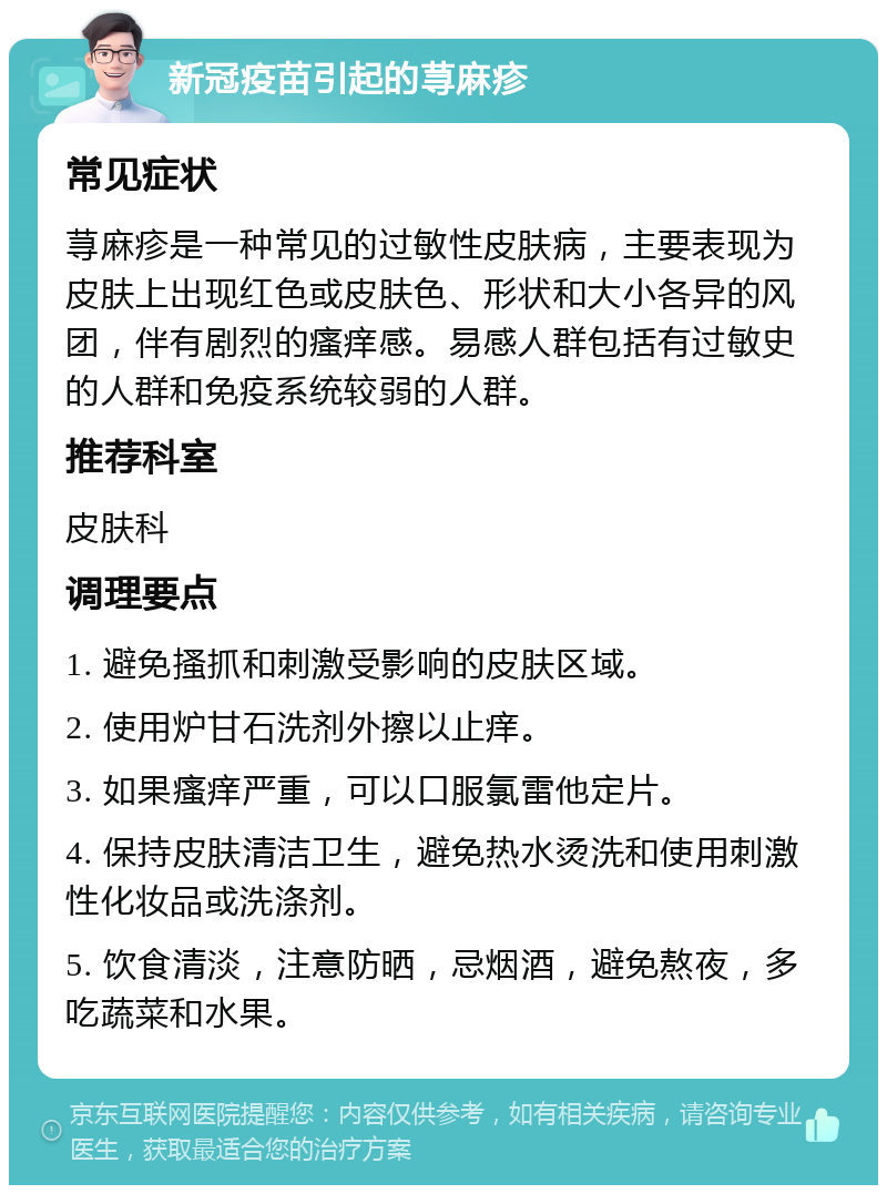 新冠疫苗引起的荨麻疹 常见症状 荨麻疹是一种常见的过敏性皮肤病，主要表现为皮肤上出现红色或皮肤色、形状和大小各异的风团，伴有剧烈的瘙痒感。易感人群包括有过敏史的人群和免疫系统较弱的人群。 推荐科室 皮肤科 调理要点 1. 避免搔抓和刺激受影响的皮肤区域。 2. 使用炉甘石洗剂外擦以止痒。 3. 如果瘙痒严重，可以口服氯雷他定片。 4. 保持皮肤清洁卫生，避免热水烫洗和使用刺激性化妆品或洗涤剂。 5. 饮食清淡，注意防晒，忌烟酒，避免熬夜，多吃蔬菜和水果。