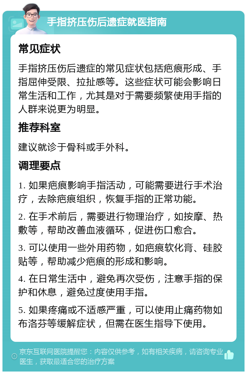 手指挤压伤后遗症就医指南 常见症状 手指挤压伤后遗症的常见症状包括疤痕形成、手指屈伸受限、拉扯感等。这些症状可能会影响日常生活和工作，尤其是对于需要频繁使用手指的人群来说更为明显。 推荐科室 建议就诊于骨科或手外科。 调理要点 1. 如果疤痕影响手指活动，可能需要进行手术治疗，去除疤痕组织，恢复手指的正常功能。 2. 在手术前后，需要进行物理治疗，如按摩、热敷等，帮助改善血液循环，促进伤口愈合。 3. 可以使用一些外用药物，如疤痕软化膏、硅胶贴等，帮助减少疤痕的形成和影响。 4. 在日常生活中，避免再次受伤，注意手指的保护和休息，避免过度使用手指。 5. 如果疼痛或不适感严重，可以使用止痛药物如布洛芬等缓解症状，但需在医生指导下使用。