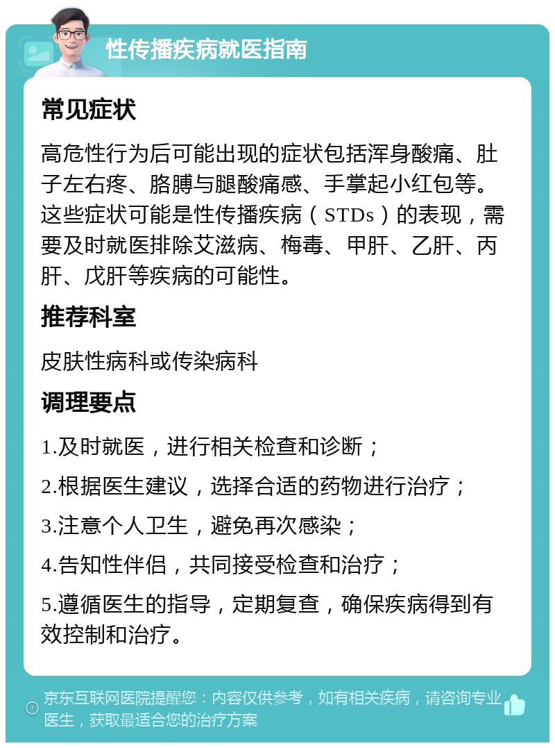 性传播疾病就医指南 常见症状 高危性行为后可能出现的症状包括浑身酸痛、肚子左右疼、胳膊与腿酸痛感、手掌起小红包等。这些症状可能是性传播疾病（STDs）的表现，需要及时就医排除艾滋病、梅毒、甲肝、乙肝、丙肝、戊肝等疾病的可能性。 推荐科室 皮肤性病科或传染病科 调理要点 1.及时就医，进行相关检查和诊断； 2.根据医生建议，选择合适的药物进行治疗； 3.注意个人卫生，避免再次感染； 4.告知性伴侣，共同接受检查和治疗； 5.遵循医生的指导，定期复查，确保疾病得到有效控制和治疗。