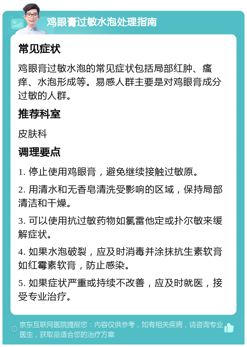 鸡眼膏过敏水泡处理指南 常见症状 鸡眼膏过敏水泡的常见症状包括局部红肿、瘙痒、水泡形成等。易感人群主要是对鸡眼膏成分过敏的人群。 推荐科室 皮肤科 调理要点 1. 停止使用鸡眼膏，避免继续接触过敏原。 2. 用清水和无香皂清洗受影响的区域，保持局部清洁和干燥。 3. 可以使用抗过敏药物如氯雷他定或扑尔敏来缓解症状。 4. 如果水泡破裂，应及时消毒并涂抹抗生素软膏如红霉素软膏，防止感染。 5. 如果症状严重或持续不改善，应及时就医，接受专业治疗。