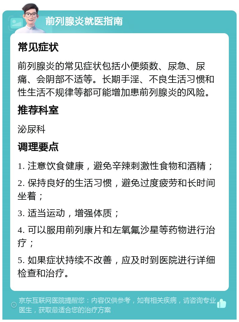 前列腺炎就医指南 常见症状 前列腺炎的常见症状包括小便频数、尿急、尿痛、会阴部不适等。长期手淫、不良生活习惯和性生活不规律等都可能增加患前列腺炎的风险。 推荐科室 泌尿科 调理要点 1. 注意饮食健康，避免辛辣刺激性食物和酒精； 2. 保持良好的生活习惯，避免过度疲劳和长时间坐着； 3. 适当运动，增强体质； 4. 可以服用前列康片和左氧氟沙星等药物进行治疗； 5. 如果症状持续不改善，应及时到医院进行详细检查和治疗。