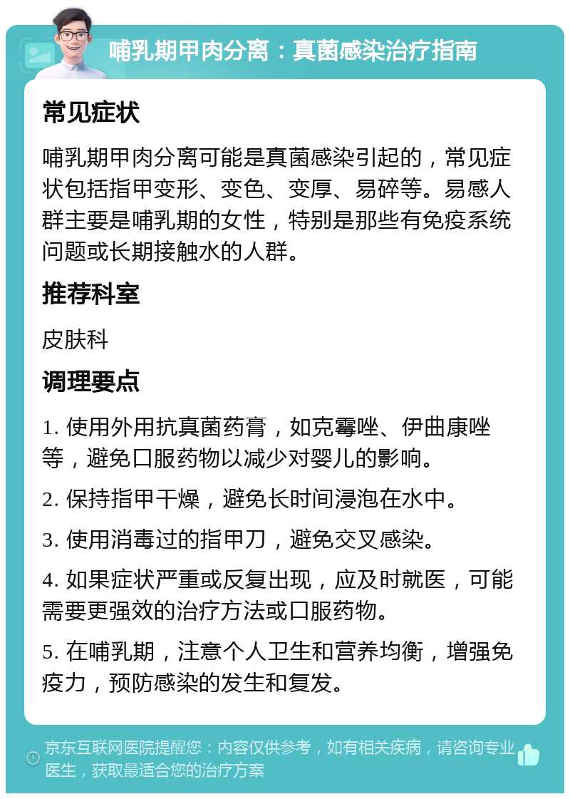 哺乳期甲肉分离：真菌感染治疗指南 常见症状 哺乳期甲肉分离可能是真菌感染引起的，常见症状包括指甲变形、变色、变厚、易碎等。易感人群主要是哺乳期的女性，特别是那些有免疫系统问题或长期接触水的人群。 推荐科室 皮肤科 调理要点 1. 使用外用抗真菌药膏，如克霉唑、伊曲康唑等，避免口服药物以减少对婴儿的影响。 2. 保持指甲干燥，避免长时间浸泡在水中。 3. 使用消毒过的指甲刀，避免交叉感染。 4. 如果症状严重或反复出现，应及时就医，可能需要更强效的治疗方法或口服药物。 5. 在哺乳期，注意个人卫生和营养均衡，增强免疫力，预防感染的发生和复发。