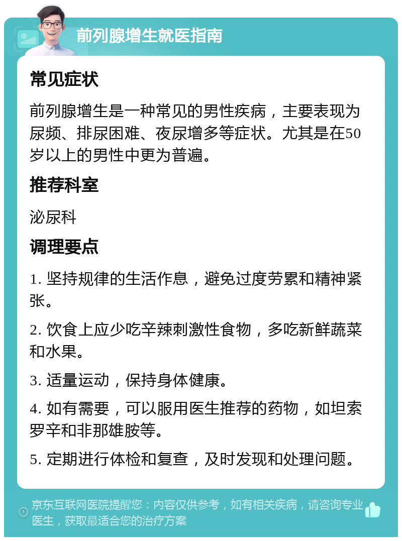 前列腺增生就医指南 常见症状 前列腺增生是一种常见的男性疾病，主要表现为尿频、排尿困难、夜尿增多等症状。尤其是在50岁以上的男性中更为普遍。 推荐科室 泌尿科 调理要点 1. 坚持规律的生活作息，避免过度劳累和精神紧张。 2. 饮食上应少吃辛辣刺激性食物，多吃新鲜蔬菜和水果。 3. 适量运动，保持身体健康。 4. 如有需要，可以服用医生推荐的药物，如坦索罗辛和非那雄胺等。 5. 定期进行体检和复查，及时发现和处理问题。