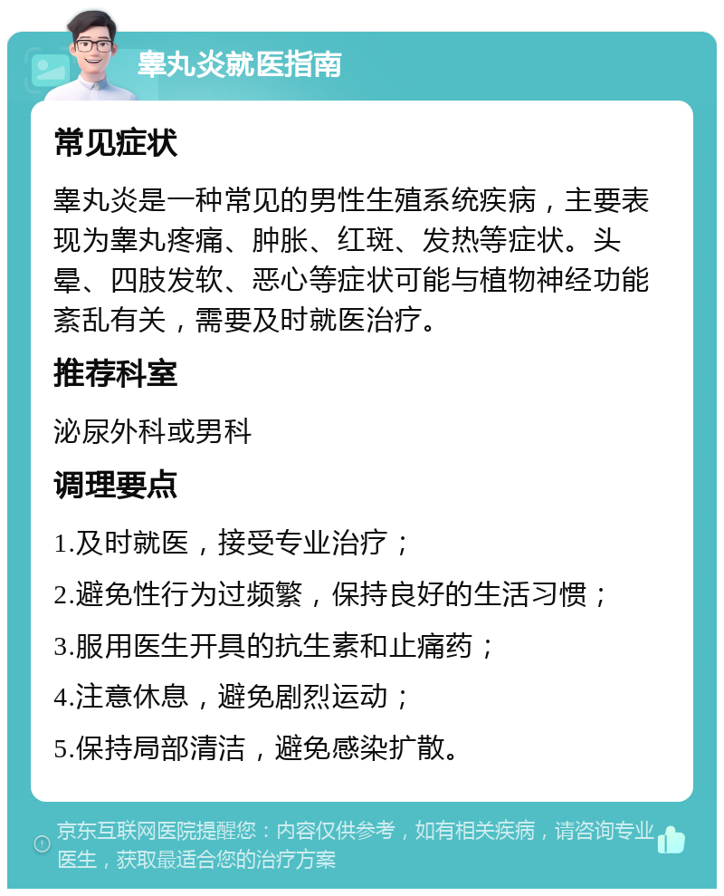 睾丸炎就医指南 常见症状 睾丸炎是一种常见的男性生殖系统疾病，主要表现为睾丸疼痛、肿胀、红斑、发热等症状。头晕、四肢发软、恶心等症状可能与植物神经功能紊乱有关，需要及时就医治疗。 推荐科室 泌尿外科或男科 调理要点 1.及时就医，接受专业治疗； 2.避免性行为过频繁，保持良好的生活习惯； 3.服用医生开具的抗生素和止痛药； 4.注意休息，避免剧烈运动； 5.保持局部清洁，避免感染扩散。