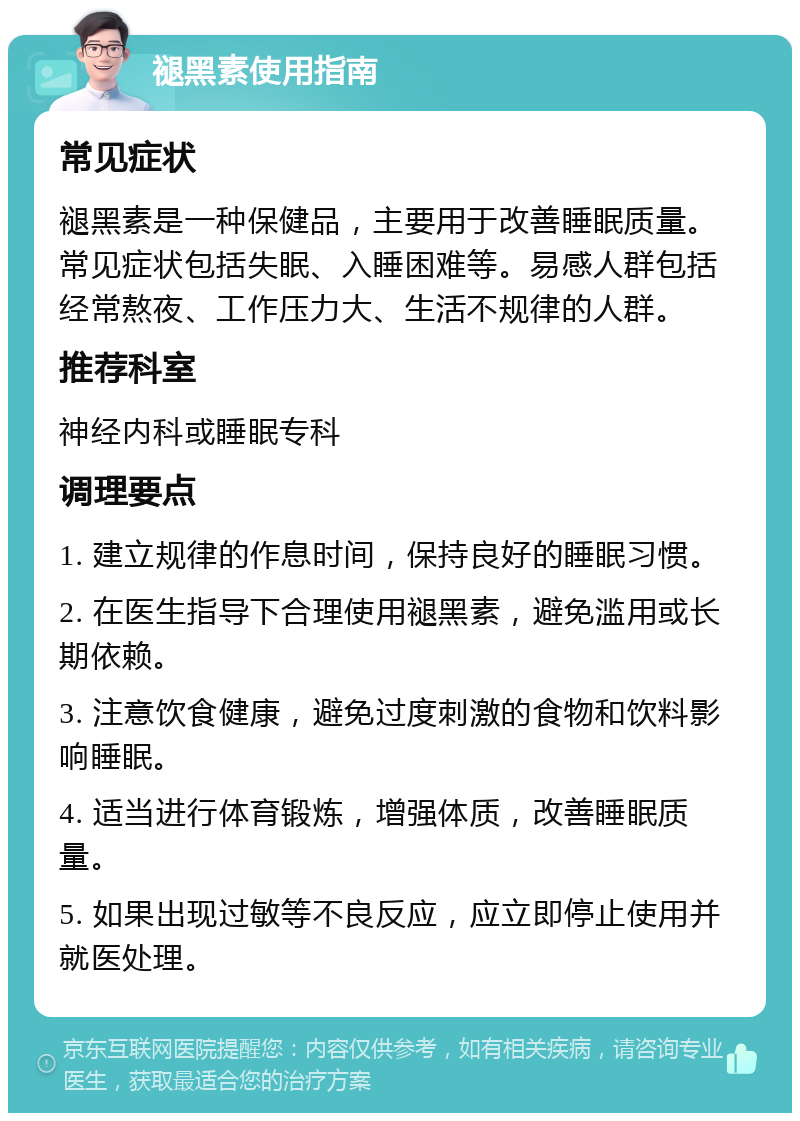 褪黑素使用指南 常见症状 褪黑素是一种保健品，主要用于改善睡眠质量。常见症状包括失眠、入睡困难等。易感人群包括经常熬夜、工作压力大、生活不规律的人群。 推荐科室 神经内科或睡眠专科 调理要点 1. 建立规律的作息时间，保持良好的睡眠习惯。 2. 在医生指导下合理使用褪黑素，避免滥用或长期依赖。 3. 注意饮食健康，避免过度刺激的食物和饮料影响睡眠。 4. 适当进行体育锻炼，增强体质，改善睡眠质量。 5. 如果出现过敏等不良反应，应立即停止使用并就医处理。