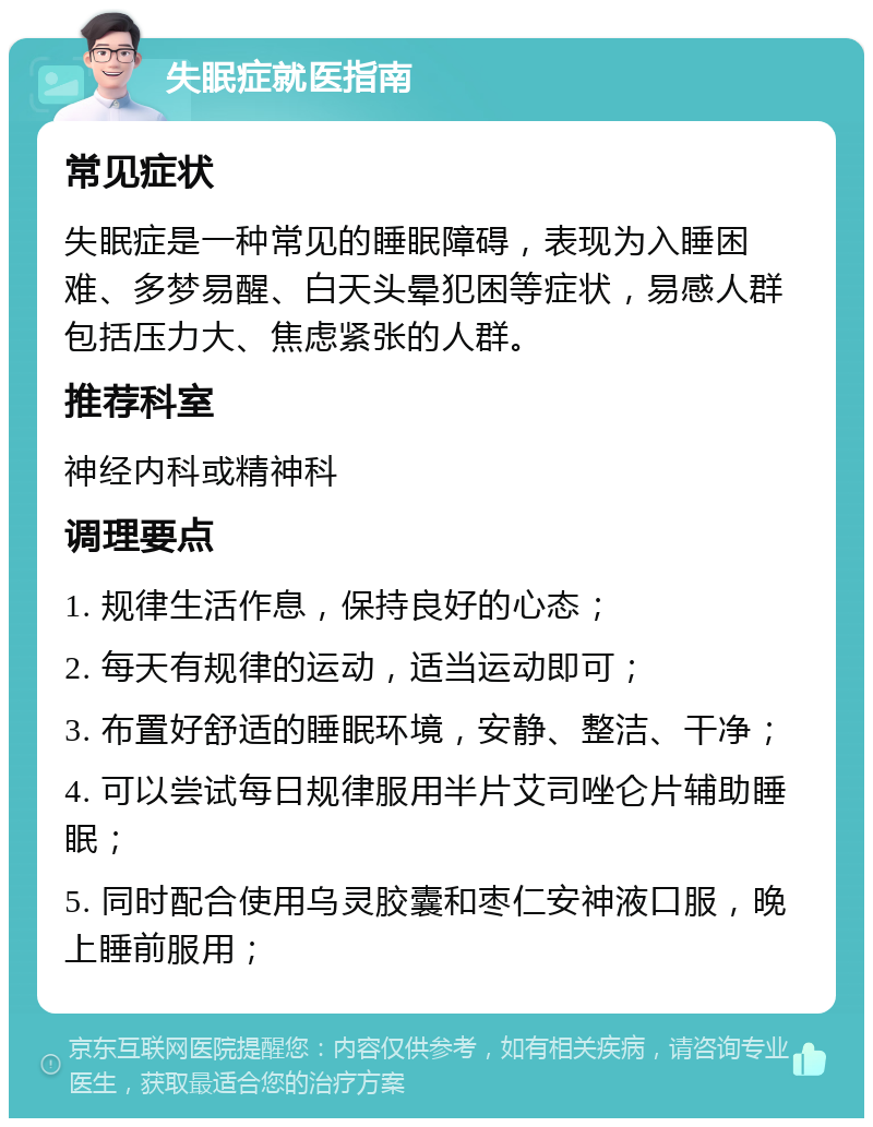 失眠症就医指南 常见症状 失眠症是一种常见的睡眠障碍，表现为入睡困难、多梦易醒、白天头晕犯困等症状，易感人群包括压力大、焦虑紧张的人群。 推荐科室 神经内科或精神科 调理要点 1. 规律生活作息，保持良好的心态； 2. 每天有规律的运动，适当运动即可； 3. 布置好舒适的睡眠环境，安静、整洁、干净； 4. 可以尝试每日规律服用半片艾司唑仑片辅助睡眠； 5. 同时配合使用乌灵胶囊和枣仁安神液口服，晚上睡前服用；