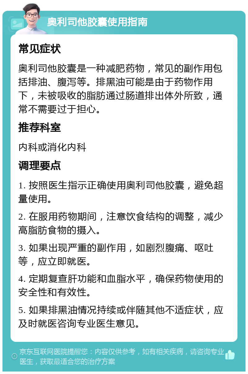 奥利司他胶囊使用指南 常见症状 奥利司他胶囊是一种减肥药物，常见的副作用包括排油、腹泻等。排黑油可能是由于药物作用下，未被吸收的脂肪通过肠道排出体外所致，通常不需要过于担心。 推荐科室 内科或消化内科 调理要点 1. 按照医生指示正确使用奥利司他胶囊，避免超量使用。 2. 在服用药物期间，注意饮食结构的调整，减少高脂肪食物的摄入。 3. 如果出现严重的副作用，如剧烈腹痛、呕吐等，应立即就医。 4. 定期复查肝功能和血脂水平，确保药物使用的安全性和有效性。 5. 如果排黑油情况持续或伴随其他不适症状，应及时就医咨询专业医生意见。