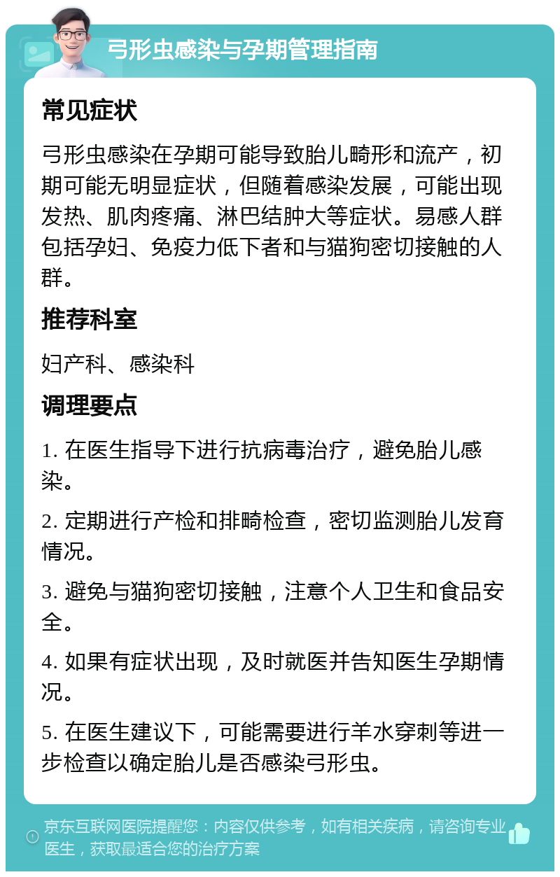 弓形虫感染与孕期管理指南 常见症状 弓形虫感染在孕期可能导致胎儿畸形和流产，初期可能无明显症状，但随着感染发展，可能出现发热、肌肉疼痛、淋巴结肿大等症状。易感人群包括孕妇、免疫力低下者和与猫狗密切接触的人群。 推荐科室 妇产科、感染科 调理要点 1. 在医生指导下进行抗病毒治疗，避免胎儿感染。 2. 定期进行产检和排畸检查，密切监测胎儿发育情况。 3. 避免与猫狗密切接触，注意个人卫生和食品安全。 4. 如果有症状出现，及时就医并告知医生孕期情况。 5. 在医生建议下，可能需要进行羊水穿刺等进一步检查以确定胎儿是否感染弓形虫。