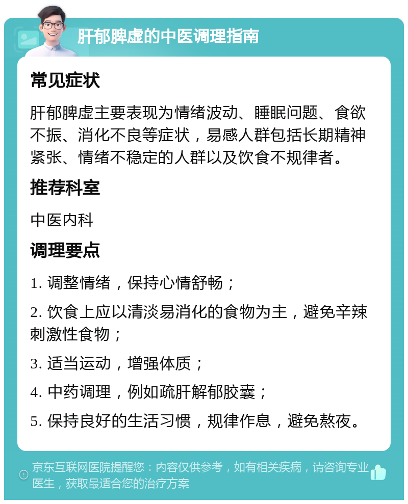 肝郁脾虚的中医调理指南 常见症状 肝郁脾虚主要表现为情绪波动、睡眠问题、食欲不振、消化不良等症状，易感人群包括长期精神紧张、情绪不稳定的人群以及饮食不规律者。 推荐科室 中医内科 调理要点 1. 调整情绪，保持心情舒畅； 2. 饮食上应以清淡易消化的食物为主，避免辛辣刺激性食物； 3. 适当运动，增强体质； 4. 中药调理，例如疏肝解郁胶囊； 5. 保持良好的生活习惯，规律作息，避免熬夜。