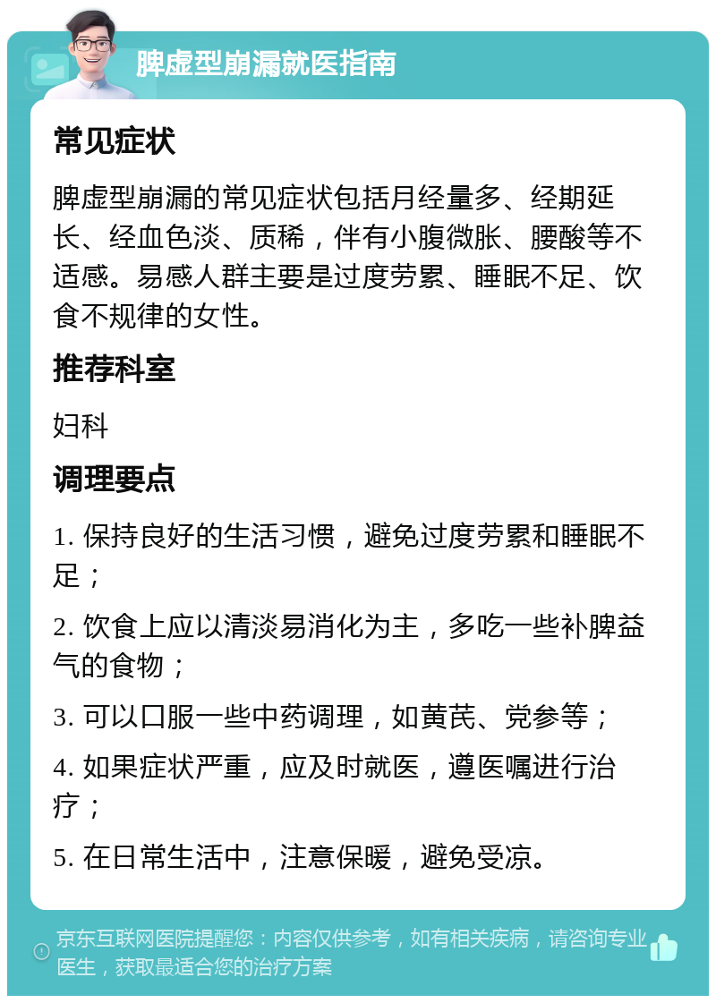 脾虚型崩漏就医指南 常见症状 脾虚型崩漏的常见症状包括月经量多、经期延长、经血色淡、质稀，伴有小腹微胀、腰酸等不适感。易感人群主要是过度劳累、睡眠不足、饮食不规律的女性。 推荐科室 妇科 调理要点 1. 保持良好的生活习惯，避免过度劳累和睡眠不足； 2. 饮食上应以清淡易消化为主，多吃一些补脾益气的食物； 3. 可以口服一些中药调理，如黄芪、党参等； 4. 如果症状严重，应及时就医，遵医嘱进行治疗； 5. 在日常生活中，注意保暖，避免受凉。