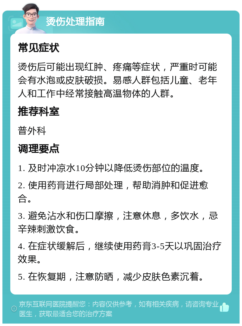 烫伤处理指南 常见症状 烫伤后可能出现红肿、疼痛等症状，严重时可能会有水泡或皮肤破损。易感人群包括儿童、老年人和工作中经常接触高温物体的人群。 推荐科室 普外科 调理要点 1. 及时冲凉水10分钟以降低烫伤部位的温度。 2. 使用药膏进行局部处理，帮助消肿和促进愈合。 3. 避免沾水和伤口摩擦，注意休息，多饮水，忌辛辣刺激饮食。 4. 在症状缓解后，继续使用药膏3-5天以巩固治疗效果。 5. 在恢复期，注意防晒，减少皮肤色素沉着。