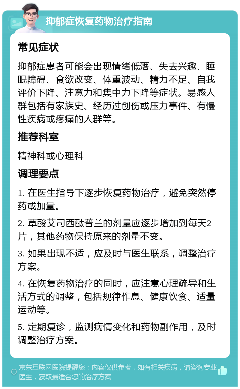 抑郁症恢复药物治疗指南 常见症状 抑郁症患者可能会出现情绪低落、失去兴趣、睡眠障碍、食欲改变、体重波动、精力不足、自我评价下降、注意力和集中力下降等症状。易感人群包括有家族史、经历过创伤或压力事件、有慢性疾病或疼痛的人群等。 推荐科室 精神科或心理科 调理要点 1. 在医生指导下逐步恢复药物治疗，避免突然停药或加量。 2. 草酸艾司西酞普兰的剂量应逐步增加到每天2片，其他药物保持原来的剂量不变。 3. 如果出现不适，应及时与医生联系，调整治疗方案。 4. 在恢复药物治疗的同时，应注意心理疏导和生活方式的调整，包括规律作息、健康饮食、适量运动等。 5. 定期复诊，监测病情变化和药物副作用，及时调整治疗方案。