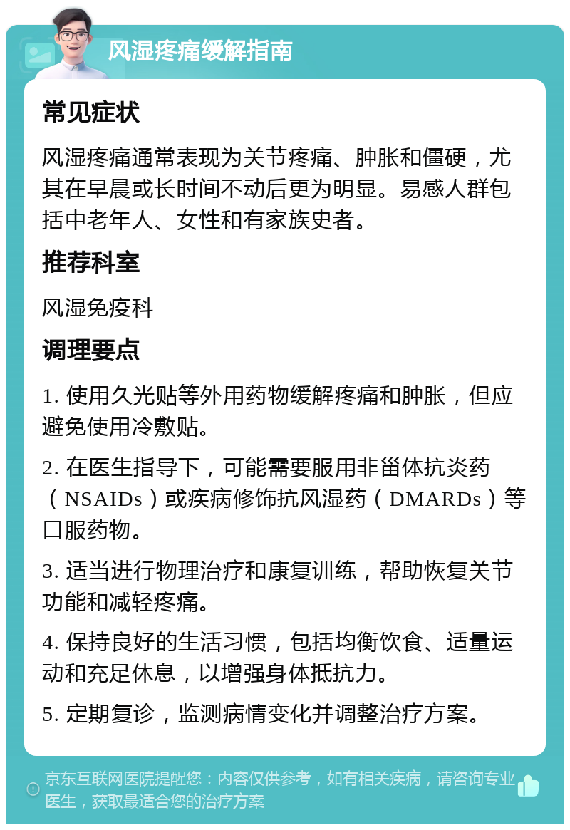 风湿疼痛缓解指南 常见症状 风湿疼痛通常表现为关节疼痛、肿胀和僵硬，尤其在早晨或长时间不动后更为明显。易感人群包括中老年人、女性和有家族史者。 推荐科室 风湿免疫科 调理要点 1. 使用久光贴等外用药物缓解疼痛和肿胀，但应避免使用冷敷贴。 2. 在医生指导下，可能需要服用非甾体抗炎药（NSAIDs）或疾病修饰抗风湿药（DMARDs）等口服药物。 3. 适当进行物理治疗和康复训练，帮助恢复关节功能和减轻疼痛。 4. 保持良好的生活习惯，包括均衡饮食、适量运动和充足休息，以增强身体抵抗力。 5. 定期复诊，监测病情变化并调整治疗方案。