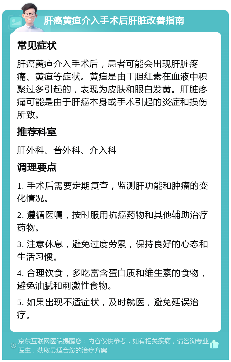 肝癌黄疸介入手术后肝脏改善指南 常见症状 肝癌黄疸介入手术后，患者可能会出现肝脏疼痛、黄疸等症状。黄疸是由于胆红素在血液中积聚过多引起的，表现为皮肤和眼白发黄。肝脏疼痛可能是由于肝癌本身或手术引起的炎症和损伤所致。 推荐科室 肝外科、普外科、介入科 调理要点 1. 手术后需要定期复查，监测肝功能和肿瘤的变化情况。 2. 遵循医嘱，按时服用抗癌药物和其他辅助治疗药物。 3. 注意休息，避免过度劳累，保持良好的心态和生活习惯。 4. 合理饮食，多吃富含蛋白质和维生素的食物，避免油腻和刺激性食物。 5. 如果出现不适症状，及时就医，避免延误治疗。