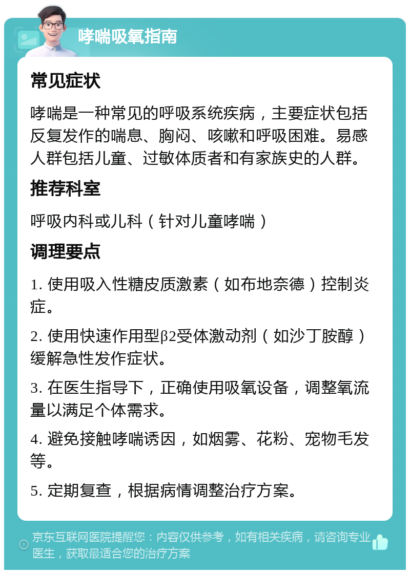 哮喘吸氧指南 常见症状 哮喘是一种常见的呼吸系统疾病，主要症状包括反复发作的喘息、胸闷、咳嗽和呼吸困难。易感人群包括儿童、过敏体质者和有家族史的人群。 推荐科室 呼吸内科或儿科（针对儿童哮喘） 调理要点 1. 使用吸入性糖皮质激素（如布地奈德）控制炎症。 2. 使用快速作用型β2受体激动剂（如沙丁胺醇）缓解急性发作症状。 3. 在医生指导下，正确使用吸氧设备，调整氧流量以满足个体需求。 4. 避免接触哮喘诱因，如烟雾、花粉、宠物毛发等。 5. 定期复查，根据病情调整治疗方案。