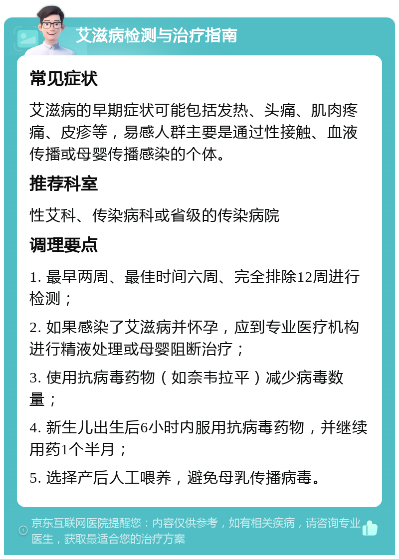 艾滋病检测与治疗指南 常见症状 艾滋病的早期症状可能包括发热、头痛、肌肉疼痛、皮疹等，易感人群主要是通过性接触、血液传播或母婴传播感染的个体。 推荐科室 性艾科、传染病科或省级的传染病院 调理要点 1. 最早两周、最佳时间六周、完全排除12周进行检测； 2. 如果感染了艾滋病并怀孕，应到专业医疗机构进行精液处理或母婴阻断治疗； 3. 使用抗病毒药物（如奈韦拉平）减少病毒数量； 4. 新生儿出生后6小时内服用抗病毒药物，并继续用药1个半月； 5. 选择产后人工喂养，避免母乳传播病毒。