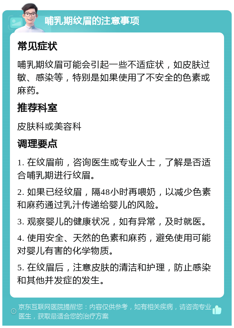 哺乳期纹眉的注意事项 常见症状 哺乳期纹眉可能会引起一些不适症状，如皮肤过敏、感染等，特别是如果使用了不安全的色素或麻药。 推荐科室 皮肤科或美容科 调理要点 1. 在纹眉前，咨询医生或专业人士，了解是否适合哺乳期进行纹眉。 2. 如果已经纹眉，隔48小时再喂奶，以减少色素和麻药通过乳汁传递给婴儿的风险。 3. 观察婴儿的健康状况，如有异常，及时就医。 4. 使用安全、天然的色素和麻药，避免使用可能对婴儿有害的化学物质。 5. 在纹眉后，注意皮肤的清洁和护理，防止感染和其他并发症的发生。