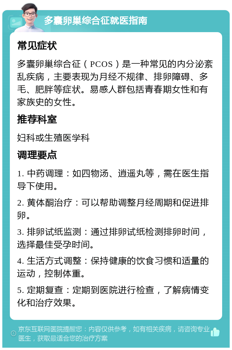 多囊卵巢综合征就医指南 常见症状 多囊卵巢综合征（PCOS）是一种常见的内分泌紊乱疾病，主要表现为月经不规律、排卵障碍、多毛、肥胖等症状。易感人群包括青春期女性和有家族史的女性。 推荐科室 妇科或生殖医学科 调理要点 1. 中药调理：如四物汤、逍遥丸等，需在医生指导下使用。 2. 黄体酮治疗：可以帮助调整月经周期和促进排卵。 3. 排卵试纸监测：通过排卵试纸检测排卵时间，选择最佳受孕时间。 4. 生活方式调整：保持健康的饮食习惯和适量的运动，控制体重。 5. 定期复查：定期到医院进行检查，了解病情变化和治疗效果。