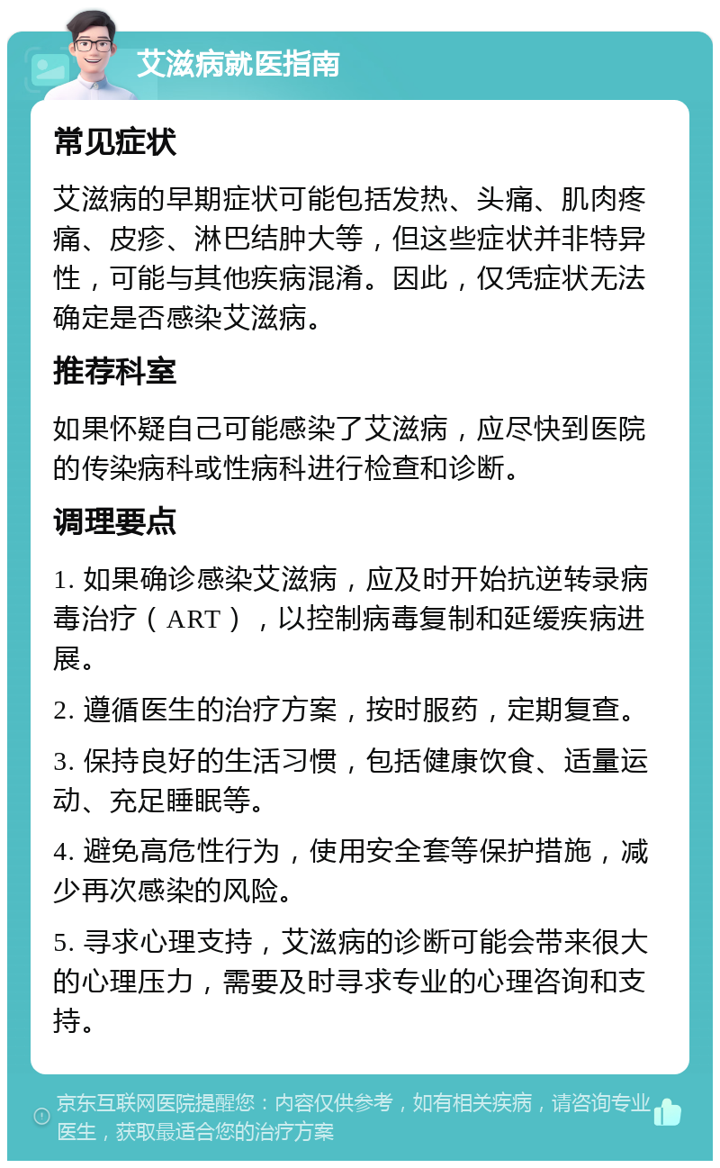 艾滋病就医指南 常见症状 艾滋病的早期症状可能包括发热、头痛、肌肉疼痛、皮疹、淋巴结肿大等，但这些症状并非特异性，可能与其他疾病混淆。因此，仅凭症状无法确定是否感染艾滋病。 推荐科室 如果怀疑自己可能感染了艾滋病，应尽快到医院的传染病科或性病科进行检查和诊断。 调理要点 1. 如果确诊感染艾滋病，应及时开始抗逆转录病毒治疗（ART），以控制病毒复制和延缓疾病进展。 2. 遵循医生的治疗方案，按时服药，定期复查。 3. 保持良好的生活习惯，包括健康饮食、适量运动、充足睡眠等。 4. 避免高危性行为，使用安全套等保护措施，减少再次感染的风险。 5. 寻求心理支持，艾滋病的诊断可能会带来很大的心理压力，需要及时寻求专业的心理咨询和支持。