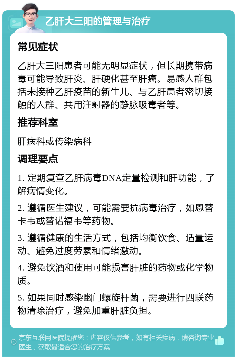 乙肝大三阳的管理与治疗 常见症状 乙肝大三阳患者可能无明显症状，但长期携带病毒可能导致肝炎、肝硬化甚至肝癌。易感人群包括未接种乙肝疫苗的新生儿、与乙肝患者密切接触的人群、共用注射器的静脉吸毒者等。 推荐科室 肝病科或传染病科 调理要点 1. 定期复查乙肝病毒DNA定量检测和肝功能，了解病情变化。 2. 遵循医生建议，可能需要抗病毒治疗，如恩替卡韦或替诺福韦等药物。 3. 遵循健康的生活方式，包括均衡饮食、适量运动、避免过度劳累和情绪激动。 4. 避免饮酒和使用可能损害肝脏的药物或化学物质。 5. 如果同时感染幽门螺旋杆菌，需要进行四联药物清除治疗，避免加重肝脏负担。